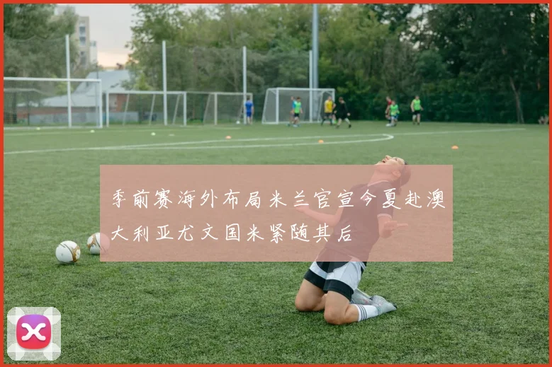 季前赛海外布局米兰官宣今夏赴澳大利亚尤文国米紧随其后