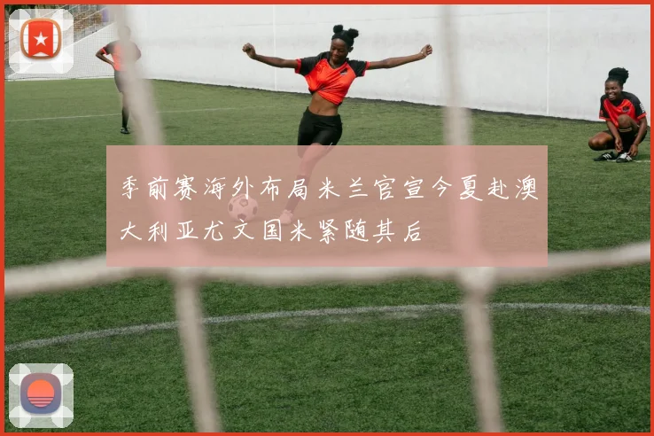 季前赛海外布局米兰官宣今夏赴澳大利亚尤文国米紧随其后