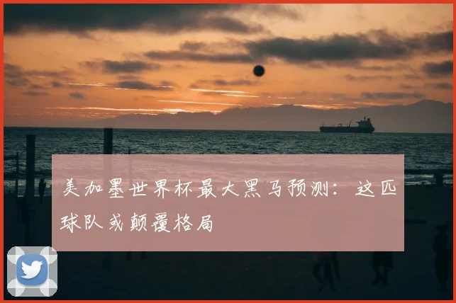 美加墨世界杯最大黑马预测:这匹球队或颠覆格局