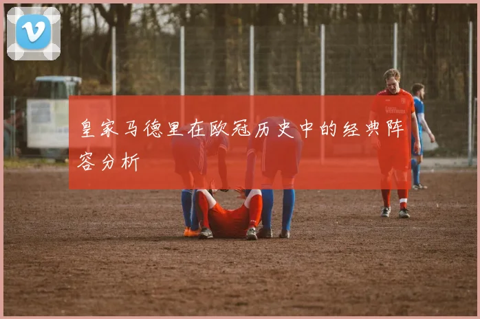 皇家马德里在欧冠历史中的经典阵容分析